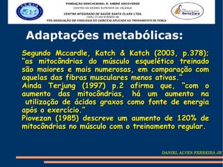Adaptações metabólicas:
Segundo Mccardle, Katch & Katch (2003, p.378);
“as mitocôndrias do músculo esquelético treinado
são maiores e mais numerosas, em comparação com
aquelas das fibras musculares menos ativas.”
Ainda Terjung (1997) p.2 afirma que, “com o
aumento das mitocôndrias, há um aumento na
 utilização de ácidos graxos como fonte de energia
após o exercício.”
Piovezan (1985) descreve um aumento de 120% de
mitocôndrias no músculo com o treinamento regular.


                                     DANIEL ALVES FERREIRA JR
 