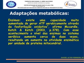 Adaptações metabólicas:
Enzimas:    existe   uma    capacidade  muito
aumentada de gerar ATP aerobicamente através
da fosforilação oxidativa”, afirma Mccardle,
Katch & Katch (2003, p.378). Com esse
acontecimento o nível das enzimas no sistema
aeróbico aumenta cerca de duas vezes,
resultando um aumento na atividade enzimática
por unidade de proteína mitocondrial.



                                 DANIEL ALVES FERREIRA JR
 