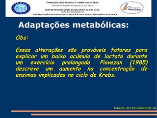 Adaptações metabólicas:
Obs:

Essas alterações são prováveis fatores para
explicar um baixo acúmulo de lactato durante
um exercício prolongado. Piovezan (1985)
descreve um aumento na concentração de
enzimas implicadas no ciclo de Krebs.




                                DANIEL ALVES FERREIRA JR
 