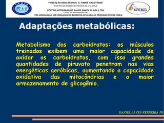 Adaptações metabólicas:

Metabolismo dos carboidratos: os músculos
treinados exibem uma maior capacidade de
oxidar os carboidratos, com isso grandes
quantidades de piruvato penetram nas vias
energéticas aeróbicas, aumentando a capacidade
oxidativa   das   mitocôndrias   e   o   maior
armazenamento de glicogênio.



                                  DANIEL ALVES FERREIRA JR
 