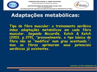 Adaptações metabólicas:

Tipo de fibra muscular: o treinamento aeróbico
induz adaptações metabólicas em cada fibra
muscular. Segundo Mccardle, Katch & Katch
(2003, p.379), “provavelmente, o tipo básico de
fibra não se “modifica” num grau acentuado.”,
mas as fibras aprimoram seus potenciais
aeróbicos já existentes.



                                   DANIEL ALVES FERREIRA JR
 