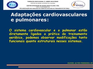 Adaptações cardiovasculares
e pulmonares :

O sistema cardiovascular e o pulmonar estão
diretamente ligados a prática do treinamento
aeróbico, podemos observar modificações tanto
funcionais quanto estruturais nesses sistemas.




                                  DANIEL ALVES FERREIRA JR
 