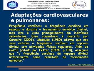 Adaptações cardiovasculares
 e pulmonares :
Frequência cardíaca: a frequência cardíaca em
repouso e durante o treinamento aeróbico diminui,
mas isto é visto principalmente em indivíduos
sedentários. Esse comentário é descrito por
Carneiro (2001). Matsudo (1980) afirma que nos
seus estudos a frequência cardíaca em repouso
diminui com atividades físicas regulares. Além de
Costill [citado por Fetter (1994, p.10)], assegura
que “a frequência cardíaca de repouso diminui
notoriamente como resultado do treinamento
aeróbico.”
                                     DANIEL ALVES FERREIRA JR
 