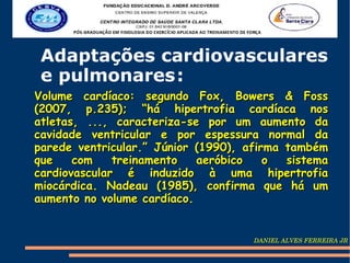Adaptações cardiovasculares
 e pulmonares :
Volume cardíaco: segundo Fox, Bowers & Foss
(2007, p.235); “há hipertrofia cardíaca nos
atletas, ..., caracteriza-se por um aumento da
cavidade ventricular e por espessura normal da
parede ventricular.” Júnior (1990), afirma também
que    com    treinamento   aeróbico    o  sistema
cardiovascular é induzido à uma hipertrofia
miocárdica. Nadeau (1985), confirma que há um
aumento no volume cardíaco.


                                     DANIEL ALVES FERREIRA JR
 