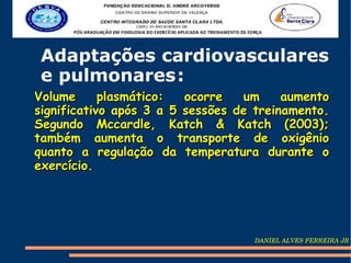 Adaptações cardiovasculares
 e pulmonares :
Volume      plasmático:  ocorre   um     aumento
significativo após 3 a 5 sessões de treinamento.
Segundo Mccardle, Katch & Katch (2003);
também aumenta o transporte de oxigênio
quanto a regulação da temperatura durante o
exercício.




                                   DANIEL ALVES FERREIRA JR
 