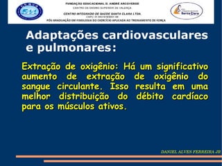 Adaptações cardiovasculares
e pulmonares :
Extração de oxigênio: Há um significativo
aumento de extração de oxigênio do
sangue circulante. Isso resulta em uma
melhor distribuição do débito cardíaco
para os músculos ativos.



                              DANIEL ALVES FERREIRA JR
 