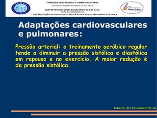 Adaptações cardiovasculares
 e pulmonares :
Pressão arterial: o treinamento aeróbico regular
tende a diminuir a pressão sistólica e diastólica
em repouso e no exercício. A maior redução é
da pressão sistólica.




                                    DANIEL ALVES FERREIRA JR
 