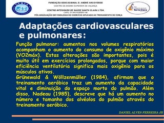Adaptações cardiovasculares
 e pulmonares :
Função pulmonar: aumentos nos volumes respiratórios
acompanham o aumento do consumo de oxigênio máximo
(VO2máx). Estas alterações são importantes, pois é
muito útil em exercícios prolongados, porque com maior
eficiência ventilatória significa mais oxigênio para os
músculos ativos.
Grünewald & Wöllzenmüller (1984), afirmam que o
treinamento aeróbico traz um aumento da capacidade
vital e diminuição do espaço morto do pulmão. Além
disso, Nadeau (1985), descreve que há um aumento no
número e tamanho dos alvéolos do pulmão através do
treinamento aeróbico.
                                         DANIEL ALVES FERREIRA JR
 