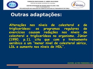 Outras adaptações:

Alterações nos níveis de colesterol e de
triglicerídeos: os programas regulares de
exercícios causam reduções nos níveis de
colesterol e triglicerídeos no organismo. Júnior
(1990, p.1), cita que com o treinamento
aeróbico a um “menor nível de colesterol sérico,
LDL e aumento nos níveis de HDL”.



                                   DANIEL ALVES FERREIRA JR
 