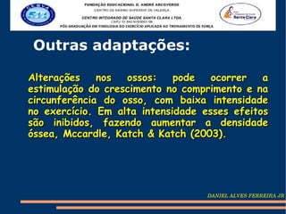 Outras adaptações:

Alterações    nos  ossos:    pode   ocorrer   a
estimulação do crescimento no comprimento e na
circunferência do osso, com baixa intensidade
no exercício. Em alta intensidade esses efeitos
são inibidos, fazendo aumentar a densidade
óssea, Mccardle, Katch & Katch (2003).




                                   DANIEL ALVES FERREIRA JR
 