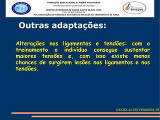 Outras adaptações:

Alterações nos ligamentos     e tendões: com o
treinamento o indivíduo      consegue sustentar
maiores tensões e, com        isso existe menos
chances de surgirem lesões   nos ligamentos e nos
tendões.




                                    DANIEL ALVES FERREIRA JR
 