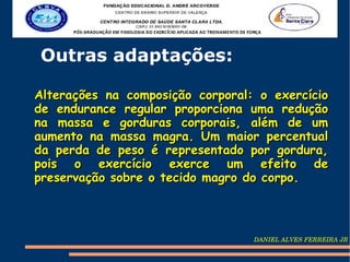 Outras adaptações:

Alterações na composição corporal: o exercício
de endurance regular proporciona uma redução
na massa e gorduras corporais, além de um
aumento na massa magra. Um maior percentual
da perda de peso é representado por gordura,
pois o exercício exerce um efeito de
preservação sobre o tecido magro do corpo.



                                  DANIEL ALVES FERREIRA JR
 
