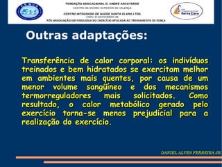 Outras adaptações:

Transferência de calor corporal: os indivíduos
treinados e bem hidratados se exercitam melhor
em ambientes mais quentes, por causa de um
menor volume sangüíneo e dos mecanismos
termorreguladores     mais  solicitados. Como
resultado, o calor metabólico gerado pelo
exercício torna-se menos prejudicial para a
realização do exercício.


                                  DANIEL ALVES FERREIRA JR
 