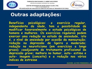 Outras adaptações:
Benefícios   psicológicos:  o   exercício regular,
independente da idade, tem a possibilidade de
modificar favoravelmente o estado psicológicos de
homens e mulheres. Os exercícios regulares podem
exercer uma redução no estado de ansiedade, isto
é, o nível de ansiedade por ocasião da mensuração;
redução na depressão de ligeira a moderada;
redução no neuroticismo (em exercícios a longo
prazo); coadjuvante do tratamento profissional da
depressão grave; melhora no humor, auto- estima e
auto- imagem (conceito) e a redução nos vários
índices de estresse
                                     DANIEL ALVES FERREIRA JR
 