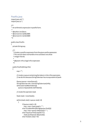 5
Postfix.java
importjava.util.*;
importjava.io.*;
/**
* Anarithmeticexpressioninpostfix form.
*
* @author JimGlenn
* @version0.2 12/05/2005
* @version0.1 11/22/2004
*/
publicclassPostfix
{
private Stringexp;
/**
* Createsa postfix expressionfromthe givenprefix expression.
* Thisversiondoesnothandle errorsanddoesnot allow
* integerliterals.
*
* @param infix alegal infix expression
*/
publicPostfix(Stringinfix)
{
exp= "";
// create a queue containingthe tokensinthe infix expression;
// we do thisbecause StringTokenizerhasnoequivalentof peek
Queue queue =newQueue();
StringTokenizertok=newStringTokenizer(infix);
while (tok.hasMoreTokens())
queue.enqueue(tok.nextToken());
// create the operatorstack
Stack stack = newStack();
while (stack.size() +queue.size() >0)
{
if (queue.size()==0)
exp= exp+ stack.pop() +" ";
else if (isIdentifier((String)(queue.first())))
exp= exp+ queue.dequeue()+" ";
else if (queue.first().equals("("))
stack.push(queue.dequeue());
else if (stack.size()==0)
 