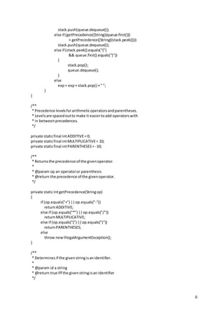 6
stack.push(queue.dequeue());
else if (getPrecedence((String)(queue.first()))
> getPrecedence((String)(stack.peek())))
stack.push(queue.dequeue());
else if (stack.peek().equals("(")
&& queue.first().equals(")"))
{
stack.pop();
queue.dequeue();
}
else
exp= exp+ stack.pop() +" ";
}
}
/**
* Precedence levelsforarithmeticoperatorsandparentheses.
* Levelsare spacedoutto make it easiertoadd operatorswith
* in betweenprecedences.
*/
private staticfinal intADDITIVE= 0;
private staticfinal intMULTIPLICATIVE= 10;
private staticfinal intPARENTHESES= -10;
/**
* Returnsthe precedence of the givenoperator.
*
* @param op an operatoror parenthesis
* @return the precedence of the givenoperator.
*/
private staticintgetPrecedence(Stringop)
{
if (op.equals("+") ||op.equals("-"))
returnADDITIVE;
else if (op.equals("*") ||op.equals("/"))
returnMULTIPLICATIVE;
else if (op.equals("(") ||op.equals(")"))
returnPARENTHESES;
else
throw newIllegalArgumentException();
}
/**
* Determinesif the givenstringisanidentifier.
*
* @param id a string
* @return true iff the givenstringisan identifier
*/
 
