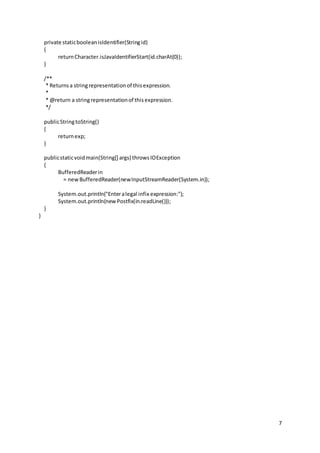 7
private staticbooleanisIdentifier(Stringid)
{
returnCharacter.isJavaIdentifierStart(id.charAt(0));
}
/**
* Returnsa stringrepresentationof thisexpression.
*
* @return a stringrepresentationof thisexpression.
*/
publicStringtoString()
{
returnexp;
}
publicstaticvoidmain(String[] args) throwsIOException
{
BufferedReaderin
= newBufferedReader(newInputStreamReader(System.in));
System.out.println("Enteralegal infix expression:");
System.out.println(newPostfix(in.readLine()));
}
}
 
