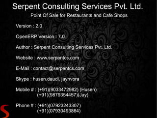 Serpent Consulting Services Pvt. Ltd.
Point Of Sale for Restaurants and Cafe Shops
Version : 2.0
OpenERP Version : 7.0
Author : Serpent Consulting Services Pvt. Ltd.
Website : www.serpentcs.com
E-Mail : contact@serpentcs.com
Skype : husen.daudi, jaynvora
Mobile # : (+91)(9033472982) (Husen)
(+91)(9879354457)(Jay)
Phone # : (+91)(07923243307)
(+91)(07930493864)
 