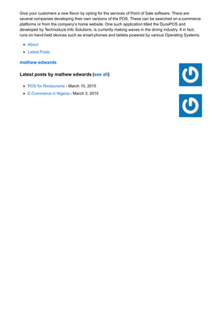 Give your customers a new flavor by opting for the services of Point of Sale software. There are
several companies developing their own versions of the POS. These can be searched on e-commerce
platforms or from the company’s home website. One such application titled the DucePOS and
developed by Technoduce Info Solutions, is currently making waves in the dining industry. It in fact,
runs on hand-held devices such as smart-phones and tablets powered by various Operating Systems.
About
Latest Posts
mathew edwards
Latest posts by mathew edwards (see all)
POS for Restaurants - March 10, 2015
E-Commerce in Nigeria - March 3, 2015
 