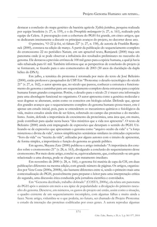 571
Ciênc. Educ., Bauru, v. 20, n. 3, p. 561-577, 2014
Projeto Genoma Humano: um retrato...
destacar a conclusão do mapa genético da bactéria agrícola Xyllela fastidiosa, pesquisa realizada
por equipe brasileira (v. 27, n. 159), e o da Drosophila melanogaster (v. 27, n. 161), realizado pela
equipe da Celera. A preocupação com a cobertura do PGH foi grande, em cinco artigos, que
se dedicaram inteiramente a discutir os principais avanços do projeto, no decorrer desse ano.
O primeiro, “O 22 já foi, só faltam 22” (v. 27, n. 158), de autoria de Franklin Rumja-
nek (2000), constava na edição de março. A partir da publicação do sequenciamento completo
do cromossomo 22 no periódico Nature, em um aprazível texto, Rumjanek (2000) traça um
panorama onde já se pode observar a influência dos resultados preliminares no rascunho do
genoma. Ele destacou a previsão errônea de 100 mil genes para a espécie humana, a qual já havia
sido rebaixada para 61 mil. Também informou que as perspectivas de conclusão do projeto já
se formavam, se fixando para o ano comemorativo de 2003 (50 anos da elucidação da dupla
hélice do DNA).
Em julho, a temática do proteoma é retomada por meio do texto de José Belizário
(2000), então professor e pesquisador da USP. Em “Proteoma: o desafio tecnológico do século
21” (v. 27, n. 162), o autor aponta que, no século que passou, conhecer a estrutura e funciona-
mento do genoma e caminhar para um sequenciamento completo desta estrutura para a espécie
humana foram grandes conquistas. Porém, o desafio para o século 21 é trazer esta informação
para uma abordagem funcional no organismo. O autor apresenta como a genética molecular e
seus dogmas se alteraram, assim como os conceitos em biologia celular. Defende que, apesar
dos grandes avanços que o sequenciamento completo do genoma humano possa trazer, este é
apenas um estudo inicial, pois, para se entenderem os mecanismos químicos e fisiológicos da
vida, muitos estudos ainda têm de ser feitos, sobretudo no campo das proteínas e do metabo-
lismo. Assim, defende a importância do crescimento da proteômica, uma área que, em muito,
pode contribuir para ajudar nesta busca “dos mistérios que a vida nos apresenta”. O texto de
Belizário (2000) ainda está impregnado de expressões que deturpam o sentido do PGH. Uti-
lizando-se de expressões que apresentam o genoma como “arquivo oculto da vida” e “a força
misteriosa e divina da vida”, temos simplificações semânticas similares às criticadas expressões
“livro da vida” ou “receita da vida”, utilizadas por alguns autores com o intuito de apresentar,
de forma simples, a importância e função do genoma ao grande público.
Em agosto, Mayana Zatz (2000) publicou o artigo intitulado “A importância dos estu-
dos sobre o cromossomo 21” (v. 28, n. 163), divulgando a conclusão do sequenciamento desse
cromossomo. Por meio deste artigo, conclui-se, equivocadamente, que, conhecendo-se um gene
relacionado a uma doença, pode-se chegar a um tratamento imediato.
Em novembro de 2000 (v. 28, n. 166), o genoma foi matéria de capa da CH, em duas
publicações diferentes na mesma edição, com grande número de páginas. Os artigos, organiza-
dos por Vera Costa (2000a, 2000b), são bastante diferentes entre si, sendo o primeiro mais uma
contextualização do PGH, possivelmente para preparar o leitor para uma interpretação crítica
do segundo, uma discussão ética conduzida pela jornalista científica e convidados.
Em “Genoma decifrado, trabalho dobrado” (COSTA, 2000a), ela relata um panorama
do PGH após o anúncio em meio a seu ápice de popularidade: a divulgação do primeiro rascu-
nho do genoma. Descreve, em números, os gastos do projeto até então, assim como a situação,
o quadro existente de um sequenciamento incompleto, com algumas falhas e muito ainda a
fazer. Neste artigo, vislumbra-se o que poderia, no futuro, ser chamado de Projeto Proteoma:
o estudo da interação das proteínas codificadas por esses genes. A autora reproduz algumas
 