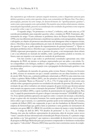 572
Góes, A. C. S.; Oliveira, B. V. X.
Ciênc. Educ., Bauru, v. 20, n. 3, p. 561-577, 2014
das expectativas que rodeavam o projeto naquele momento, como o diagnóstico precoce para
defeitos genéticos, assim como questões éticas, com comentários de Mayana Zatz. Fica clara a
preocupação, presente há certo tempo, do desenvolvimento do “aperfeiçoamento genético”,
assim como a preocupação com a privacidade. Ela mantém uma retórica relativamente otimista,
marcada pela ingenuidade, presente na consideração dos resultados da genômica como resposta
às questões sobre o que é o ser humano.
O segundo artigo, “As promessas e os riscos”, é reflexivo, onde, mais uma vez, a CH
convida personalidades para responder questões sobre a temática do PGH. Entretanto, dife-
rentemente do artigo “Como enfrentar os problemas éticos do Projeto Genoma Humano?”
(1994), esse traz diferentes profissionais a manifestar sua opinião, como pesquisadores, religiosos
e advogados, no objetivo de promover uma discussão mais abrangente sobre os impactos sociais,
éticos e filosóficos deste empreendimento, por meio de distintas perspectivas. Por intermédio
das questões “O que se pode esperar do sequenciamento do genoma humano?” e “Quais os
principais problemas éticos e filosóficos que o sequenciamento traz?”, os convidados de Costa
(2000b) expressam preocupações com as patentes de genes, a má interpretação desta ciência
e até a sua influência no mercado de trabalho, onde o perfil genético poderia se mostrar, no
futuro, mais um requisito a ser anexado no currículo de profissionais.
Um fato notório é que todos os profissionais consultados apresentam uma visão
abrangente do PGH, até mesmo os teólogos, representados por um judeu e um cristão. Es-
ses compartilham com biólogos, médicos e advogados, à sua maneira, o reconhecimento de
potencialidades positivas e a preocupação com a propagação da discriminação genética e mau
uso desse saber.
A publicação do rascunho do genoma, pelas revistas Nature e Science, em fevereiro
de 2001, ocorreu no momento em que o mundo caminhava em um clima futurista no início
do século XXI. Neste ano, a primeira publicação relacionada ao PGH foi uma entrevista com
o físico e químico Walter Gilbert (2001), um dos pioneiros da tecnologia de sequenciamento
do DNA, intitulada “Rumo ao Proteoma” (v. 29, n. 173). O artigo pode ser visto como uma
reflexão sobre a perspectiva posterior aos resultados do rascunho do genoma. Ele afirma que “a
revelação de que talvez tenhamos um número pequeno de genes mostra que devemos prestar
mais atenção em aspectos como a interação das proteínas” (GILBERT, 2001, p. 10). É notório,
no discurso de Gilbert (2001), o apoio à política de patenteamento de sequências gênicas. Para
este, “o papel do patenteamento de genes e drogas é encorajar invenções” (GILBERT, 2001, p.
11). Essa opinião polêmica apresenta um equívoco entre o conceito de invenção e descoberta,
já que os genes não são invenções humanas. Isto suscita questões éticas, como quem tem di-
reitos sobre o que é natural, e se o patrimônio genético pode ser de tutela privada. No entanto,
a opinião de Gilbert (2001) não surpreende, já que é um dos fundadores da Myriad Genetics,
empresa de biotecnologia que ganhou fama ao patentear o teste genético de rastreamento de
mutações nos genes BRCA1 e BRACA2, envolvidos no câncer de mama e ovário hereditários.
O artigo de abril de 2003, “Os desafios do proteoma” (v. 32, n. 192), de Adriano
Pimenta, traz uma das melhores apresentações do proteoma, além de mostrar outros novos
“omas”, nascidos da base informacional construída pelo Projeto Genoma. É o primeiro artigo
que declara a era “pós-genômica”, que expressa a necessidade de desenvolver novos campos
de pesquisa na Biologia Molecular para que possamos compreender os fenômenos moleculares
que regem a “vida celular”. Pimenta (2003) lança questões mais consistentes acerca da comple-
 