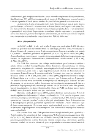 573
Ciênc. Educ., Bauru, v. 20, n. 3, p. 561-577, 2014
Projeto Genoma Humano: um retrato...
xidade humana, pela perspectiva molecular, à luz de resultados importantes do sequenciamento,
já publicados de 2001 a 2003, como a previsão de menos de 40 mil genes no genoma humano,
e não os esperados 100 mil, apenas o dobro da quantidade de genes de vermes e moscas.
A descoberta de uma diversidade muito maior de proteínas do que de genes causou
grande alvoroço, enfatizando a necessidade de se desenvolverem estudos para explicar esse fato,
por meio dos mapas de interações metabólicas e proteicas das células. Nota-se um crescimento
exponencial da importância da proteômica na virada do milênio, assim como a necessidade de
novas áreas de estudo, como o transcriptoma e metaboloma, em meio às questões que surgiram
com o avanço da tecnologia e dos conhecimentos na Biologia Molecular.
A era pós-genômica
Após 2003, o PGH já não mais rendia destaque nas publicações da CH. O mape-
amento de genomas tinha se tornado trivial e a tecnologia genômica abriu possibilidade ao
desenvolvimento de projetos genoma de vários organismos, alguns apresentados pela própria
CH, como o “Decifrado o genoma de três parasitos” (v. 37, n. 219), de Ana Paula Lima (2005).
A consolidação do conhecimento genômico como uma ciência de base mostrava-se presente,
também, em artigos como “Pequenos RNAs, um mundo novo e revolucionário” (v. 35, n. 206),
de Maité Silva (2004).
Em 2004, duas entrevistas com enfoque na discussão de questões éticas e sociais e a
relação ciência-sociedade foram publicadas. Ambas discutiram a não-neutralidade em ciência,
apresentando uma perspectiva econômica acerca da pesquisa científica, onde interesses econô-
micos e de mercado, assim como as regras da política mundial, refletem um direcionamento de
enfoques no desenvolvimento de estudos em ciência. Em março, uma entrevista intitulada “As
modas da ciência” (v. 34, n. 202), com André Goffeau (2004), importante cientista no campo
da biotecnologia, teve por foco a conduta de cientistas para defender projetos de pesquisa.
Ele discute questões éticas relacionadas à manipulação de informações e à escolha do tema
da pesquisa, em um contexto onde o desinteresse de investimentos em pesquisa de base e a
priorização da pesquisa aplicada, assuntos que estão na “moda” na ciência, como foi o genoma,
trazem financiamento a seu desenvolvimento. Em relação ao PGH, ele destaca que os frutos
do PGH ainda demorarão muitos anos para amadurecer.
De forma similar, John Sulston (2004), químico britânico laureado com o Nobel de
Medicina pelo seu trabalho com o C. elegans, e colaborador do PGH, também responde a uma
entrevista, no artigo de setembro desse ano, “Ética e Genética” (v. 35, n. 208). Em suas respostas,
apresenta um “mercado científico”, onde as principais investigações e focos de financiamento
se dão em pesquisa aplicada, que tenham algum retorno financeiro. O autor critica esse jogo
de interesses no campo da ciência, que motiva a privatização de genes, e renega o combate
de problemas de países pobres, não contemplados com benefícios de investigações científicas
para essa finalidade.
Em outubro desse ano, a CH apresenta uma tecnologia essencial para a genômica, a
Bioinformática. Em um artigo de fácil compreensão, “Sobre bioinformática, genoma e ciên-
cia” (v. 35, n. 209), Francisco Prosdocimi e Fabrício Santos (2004) discutem tanto tecnologia
genômica, quanto história e crítica de ciência. Em um contexto onde a informação genética
humana é revelada em um sem número de genes sequenciados e armazenados em bancos de
 