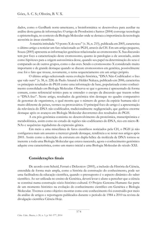 574
Góes, A. C. S.; Oliveira, B. V. X.
Ciênc. Educ., Bauru, v. 20, n. 3, p. 561-577, 2014
dados, como o GenBank norte-americano, a bioinformática se desenvolveu para auxiliar na
análise desta gama de informações. O artigo de Prosdocimi e Santos (2004) converge tecnologia
e epistemologia, no contexto da Biologia Molecular onde se destaca a importância da tecnologia
acessória às áreas científicas.
A matéria intitulada “O ponto X do sexo” (v. 36, n. 215), publicada em 2005, caracteriza
o último artigo a noticiar um fato relacionado ao PGH, através da CH. Em um artigo pequeno,
Souza (2005) apresenta as informações genéticas relacionadas ao cromossomo X. Sua discussão
tem por foco a caracterização deste cromossomo, quanto às patologias a ele associado, assim
como hipóteses para a origem autossômica desse, quando seu papel na determinação do sexo é
comparado ao de outros grupos, como o das aves. Sendo o cromossomo X considerado muito
importante e de grande destaque quando se discute cromossomos em genética, possivelmente
esse foi o fato que trouxe, novamente, o tema sequenciamento em um artigo próprio.
O último artigo selecionado nesta evolução histórica, “DNA Não-Codificador: o lixo
que vale ouro” (v. 38, n. 228) de Paulo Amaral e Helder Nakaya, publicado em 2006, caracteriza
os principais resultados do PGH como uma informação de base, popularizada como conheci-
mento consolidado em Biologia Molecular. Observa-se que o genoma é apresentado de forma
comum, como referencial teórico para se entender o escopo da discussão que trazem sobre
o “DNA-lixo”. Neste artigo, resultados da genômica têm destaque no quadro comparativo
de genomas de organismos, o qual mostra que o número de genes da espécie humana não é
muito diferente de peixes, vermes ou protozoários. O principal foco do artigo é a apresentação
da relevância do DNA não-codificador, tradicionalmente negligenciado, que ganhou enorme
destaque após os avanços em Biologia Molecular decorrentes dos resultados do PGH.
A era pós-genômica consistiu no desenvolvimento da proteômica, transcriptômica e
metabolômica, assim como no estudo de regiões não codificantes do DNA, rico em micro-R-
NAs e sequências reguladoras da expressão gênica.
Em meio a uma miscelânea de fatos científicos noticiados pela CH, o PGH já não
configurava mais um assunto a merecer grande destaque, tendência a se notar nos artigos após
2003. Assim como a descrição da estrutura em dupla-hélice da molécula de DNA tornou-se
inerente a toda uma Biologia Molecular que estava nascendo, agora o conhecimento genômico
adquire essa característica, como um marco inicial a uma Biologia Molecular do século XXI.
Considerações finais
De acordo com Scheid, Ferrari e Delizoicov (2005), a inclusão da História da Ciência,
entendida de forma mais ampla, como a história da construção do conhecimento, pode ser
uma facilitadora da educação científica, quando o pressuposto é o aspecto dinâmico do saber
científico. Ao ser utilizada no ensino de Genética, deverá levar o aluno a perceber que a ciência
se constitui numa construção sócio-histórico-cultural. O Projeto Genoma Humano faz parte
de um momento histórico na evolução do conhecimento científico em Genética e Biologia
Molecular. Tivemos como objetivo mostrar como este conhecimento foi construído por meio
da análise de artigos e reportagens publicados durante o período de 1984 a 2010 na revista de
divulgação científica Ciência Hoje.
 