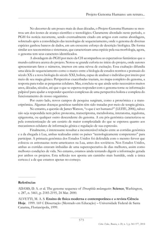 575
Ciênc. Educ., Bauru, v. 20, n. 3, p. 561-577, 2014
Projeto Genoma Humano: um retrato...
No decorrer de um pouco mais de duas décadas, o Projeto Genoma Humano se mos-
trou um dos ícones de avanço científico e tecnológico. Claramente abordado neste período, o
PGH foi notícia recorrente, sendo eventualmente citado em artigos com outras abordagens,
sobretudo após a consolidação das tecnologias de sequenciamento, onde o genoma de diversas
espécies ganhou bancos de dados, em um crescente esforço de descrição biológica. De forma
similar aos taxonomistas e sistematas, que caracterizam uma espécie pela sua morfologia, agora,
o genoma tem seus caracteres identificados.
A abordagem do PGH por meio da CH acompanhou as expectativas fantásticas que o
mundo cultivava acerca do projeto. Notou-se grande euforia no início do projeto, onde autores
apresentavam fatos e números, imersos em uma névoa de excitação. Essa exaltação difundia
uma ideia do sequenciamento como o marco entre a biologia de estudos restritos e pontuais do
século XX e a nova biologia do século XXI, holista, capaz de analisar o indivíduo por inteiro por
meio de seu mapa gênico. Perspectivas exacerbadas traziam, no mapa completo do genoma, a
resposta para todas as perguntas celulares. Mas, concluiu-se que ainda serão necessários muitos
anos, décadas, séculos, até que o que se esperou responder com o genoma torne-se informação
palpável para ajudar a responder questões complexas de uma perspectiva holista e completa do
funcionamento do nosso organismo.
Por outro lado, novos campos de pesquisa surgiram, como a proteômica e a trans-
criptômica. Algumas doenças genéticas também têm sido tratadas por meio de terapia gênica.
No entanto, a questão de James Watson, “o que é ser humano?” (Leite, 2006), talvez
não seja respondida nem pelos: proteoma, transcriptoma, metaboloma, interatoma, reguloma,
epigenoma, ou qualquer outro descendente do genoma. A era pós-genômica caracterizou-se
pela conscientização de um cenário de maior complexidade do que se esperava quanto aos
mecanismos celulares de informação gênica e regulação de sua expressão.
Finalmente, é interessante ressaltar a incontestável relação entre as corridas genômica
e a da chegada à Lua, ambas realizadas entre os países “tecnologicamente competentes” para
participar. A primazia genômica dos Estados Unidos foi defendida com o mesmo fervor que
colocou os astronautas norte-americanos na Lua, antes dos soviéticos. Nos Estados Unidos,
ambas as corridas estavam imbuídas de uma superexpectativa de dias melhores, assim como
melhores condições de vida. No entanto, estamos ainda tentando digerir a informação gerada
por ambos os projetos. Esta reflexão nos aponta um caminho mais humilde, onde a única
certeza é a de que estamos apenas no começo.
Referências
ADAMS, D. A. et al. The genome sequence of Drosophila melanogaster. Science, Washington,
v. 287, n. 5461, p. 2185-2195, 24 Mar. 2000.
ALVETTI, M. A. S. Ensino de física moderna e contemporânea e a revista Ciência
Hoje. 1999. 169 f. Dissertação (Mestrado em Educação) – Universidade Federal de Santa
Catarina, Florianópolis, 1999.
 