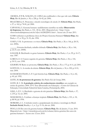 576
Góes, A. C. S.; Oliveira, B. V. X.
Ciênc. Educ., Bauru, v. 20, n. 3, p. 561-577, 2014
AMARAL, P. P. R.; NAKAYA, H. I. DNA não-codificador: o lixo que vale ouro. Ciência
Hoje, Rio de Janeiro, v. 38, n. 228, p. 36-42, jul. 2006.
BELIZÁRIO, J. E. Proteoma: o desafio tecnológico do século 21. Ciência Hoje, São Paulo,
v. 27, n. 162, p. 78-81, jul. 2000.
CAPOZOLI, U. Genoma humano: analfabetismo científico na mídia. Observatório
da Imprensa, São Paulo, n. 110, 28 fev. 2001. Disponível em: <http://www.
observatoriodaimprensa.com.br/ofjor/ofc280220011.htm>. Acesso em: 25 mar. 2011.
COMO enfrentar os problemas éticos do Projeto Genoma Humano? Ciência Hoje, São
Paulo, v. 17, n. 99, p. 31-35, abr. 1994.
COSTA, V. R. As promessas e os riscos. Ciência Hoje, São Paulo, v. 28, n. 166, p. 28-35,
nov. 2000a.
______. Genoma decifrado, trabalho dobrado. Ciência Hoje, São Paulo, v. 28, n. 166,
p. 22-27, nov. 2000b.
GALLER, R. Decifrando os genes humanos. Ciência Hoje, São Paulo, v. 5, n. 29, p. 16-17,
mar. 1987.
GARCIA, E. S. O passo seguinte do genoma. Ciência Hoje, São Paulo, v. 24, n. 144,
p. 50-51, nov. 1998.
GILBERT, W. Rumo ao proteoma. Ciência Hoje, São Paulo, v. 29, n. 173, p. 8-11, jul. 2001.
GOFFEAU, A. As modas da ciência. Ciência Hoje, Rio de Janeiro, v. 34, n. 202, p. 8-10,
mar. 2004.
GUIMARÃES FILHO, A. P. A pré-história hoje. Ciência Hoje, São Paulo, v. 14, n. 82,
p. 40, jul. 1992.
LEITE, M. As promessas do genoma. São Paulo: Ed. da Unesp, 2006.
LEITE, R. C. M. A produção coletiva do conhecimento científico: um exemplo no
ensino de genética. 2004. 219 f. Tese (Doutorado em Educação) – Centro de Ciências da
Educação, Universidade Federal de Santa Catarina, Florianópolis, 2004.
LIMA, A. P. C. A. Decifrado o genoma de três parasitas. Ciência Hoje, São Paulo, v. 37,
n. 219, p. 12, set. 2005.
MASSARANI, L. Combate a doenças tropicais. Ciência Hoje, São Paulo, v. 101, n. 18,
p. 88-90, jul. 1994.
MOREIRA, I. C. A inclusão social e a popularização da ciência e tecnologia no Brasil.
Inclusão Social, Brasília, v. 1, n. 2, p. 11-16, abr-set. 2006.
PENA, S. D. Dez anos de genoma humano. Ciência Hoje, Rio de Janeiro, 11 jun. 2010.
Disponível em: <http://cienciahoje.uol.com.br/colunas/deriva-genetica/dez-anos-de-
genoma-humano>. Acesso em: 12 nov. 2010.
 