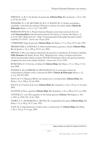 577
Ciênc. Educ., Bauru, v. 20, n. 3, p. 561-577, 2014
Projeto Genoma Humano: um retrato...
Artigo recebido em 24/07/12. Aceito em 04/10/13.
PIMENTA, A. M. C. Os desafios do proteoma. Ciência Hoje, Rio de Janeiro, v. 32, n. 192,
p. 16-22, abr. 2003.
PINHEIRO, N. A. M.; SILVEIRA, R. M. C. F.; BAZZO, W. A. Ciência, tecnologia e
sociedade: a relevância do enfoque CTS para o contexto do ensino médio. Ciência &
Educação, Bauru, v. 13, n. 1, p. 71-84, 2007.
PORCIONATTO, M. A. Projeto Genoma Humano: uma leitura atenta do livro da
vida? Circumscribere: international journal for the history of science, São Paulo, v. 2,
p. 51-63, 2007. Disponível em: <http://revistas.pucsp.br/index.php/circumhc/article/
viewFile/573/1031>. Acesso em: 18 jun. 2014.
O PRIMEIRO mapa do genoma. Ciência Hoje, São Paulo, v. 17, n. 99, p. 50-51, abr. 1994.
PROSDOCIMI, F.; SANTOS, F. S. Sobre bioinformática, genoma e ciência. Ciência Hoje,
Rio de Janeiro, v. 35, n. 209, p. 54-57, out. 2004.
PRONIN, T. Dez anos depois, repercussão do genoma no tratamento de doenças é limitada.
UOL Notícias, São Paulo, 26 jun. 2010. Disponível em: <http://noticias.uol.com.br/
ultnot/cienciaesaude/ultimas-noticias/2010/06/26/primeiro-esboco-do-genoma-humano-
completa-dez-anos-neste-sabado-26.jhtm>. Acesso em: 11 nov. 2010.
RUMJANEK, F. O 22 já foi, só faltam 22. Ciência Hoje, São Paulo, v. 27, n. 158, p. 11-12,
mar. 2000.
SCHEID, N. M. J.; FERRARI, N.; DELIZOICOV, D. A construção coletiva do
conhecimento científico sobre a estrutura do DNA. Ciência & Educação, Bauru, v. 11,
n. 2, p. 223-233, 2005.
SILVA, M. V. F. Pequenos RNAs: um mundo novo e revolucionário. Ciência Hoje, São
Paulo, v. 35, n. 206, p. 30, jul. 2004.
SOUZA, S. J. O ponto X do sexo. Ciência Hoje, Rio de Janeiro, v. 36, n. 215, p. 11-12, maio
2005.
SULSTON, J. Ética e genética. Ciência Hoje, Rio de Janeiro, v. 35, n. 208, p. 8-11, set. 2004.
VENTER, J. C. et al. The sequence of the human genome. Science, Washington, v. 291,
n. 5507, p. 1304-1351, 16 fev. 2001.
VIEIRA, C. L.; MASSARANI, L.; MUNIZ, M. A megaciência dos genes. Ciência Hoje, São
Paulo, v. 15, n. 88, p. 52-57, mar. 1993.
ZATZ, M. A importância dos estudos sobre o cromossomo 21. Ciência Hoje, São Paulo,
v. 28, n. 163, p. 13-14, ago. 2000.
 