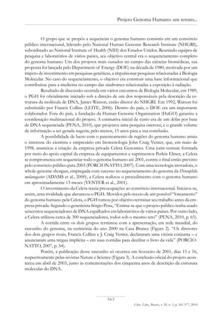 563
Ciênc. Educ., Bauru, v. 20, n. 3, p. 561-577, 2014
Projeto Genoma Humano: um retrato...
O grupo que se propôs a sequenciar o genoma humano consistiu em um consórcio
público internacional, liderado pelo National Human Genome Research Institute (NHGRI),
subordinado ao National Institute of Health (NIH) dos Estados Unidos. Reunindo equipes de
pesquisa e laboratórios de vários países, seu objetivo central era o sequenciamento completo
do genoma humano. Um dos projetos mais ousados no campo das ciências biomédicas, sua
proposta foi lançada pelo Department of Energy (DOE) na década de 1980, motivada por um
ímpeto de investimento em pesquisas genéticas, a impulsionar pesquisas relacionadas à Biologia
Molecular. No caso do sequenciamento, o objetivo era construir uma base informacional que
contribuísse para a medicina no campo das síndromes relacionadas a exposição à radiação.
Resultado de discussão ocorrida em vários encontros de Biologia Molecular, em 1989,
o PGH foi oficialmente iniciado sob a direção de um dos responsáveis pela descrição da es-
trutura da molécula de DNA, James Watson, então diretor do NHGRI. Em 1992, Watson foi
substituído por Francis Collins (LEITE, 2006). Dentro do país, o DOE era um importante
colaborador. Fora do país, a fundação da Human Genome Organization (HuGO) garantiu a
coordenação multinacional do projeto. A estimativa inicial de custo era de um dólar por base
de DNA sequenciada (PENA, 2010), que projetava uma pesquisa onerosa; e o grande volume
de informação a ser gerada sugeria, pelo menos, 15 anos para a sua conclusão.
A possibilidade de lucro com o patenteamento de regiões do genoma humano atraiu
o interesse do cientista e empresário em biotecnologia John Craig Venter, que, em maio de
1998, anunciou a criação da empresa privada Celera Genomics. Uma joint-venture formada
por meio do apoio capital da empresa de equipamentos e suprimentos Perkin Elmer, a Celera
se comprometeu em sequenciar todo o genoma humano até 2001, contra o final então previsto
pelo consórcio público para 2003 (PORCIONATTO, 2007). Com uma tecnologia inovadora, o
whole-genome shotgun, empregada com sucesso no sequenciamento do genoma da Drosophila
melanogaster (ADAMS et al., 2000), a Celera realizou o procedimento com o genoma humano
em aproximadamente 13 meses (VENTER et al., 2001).
O investimento da Celera trazia preocupações ao consórcio internacional. Iniciava-se,
assim, uma rivalidade que alavancou o PGH. Movidos pelo receio de um possível “loteamento”
do genoma humano pela Celera, o PGH tomou por objetivo terminar seu trabalho antes da em-
presa privada. Segundo o geneticista Sérgio Pena, “Estima-se que o projeto público tenha usado
seiscentos sequenciadores de DNA espalhados em laboratórios de vários países. Por outro lado,
a Celera utilizou cerca de 300 sequenciadores, todos sob o mesmo teto” (PENA, 2010, p. 65).
A corrida entre os dois grupos terminou com a apresentação, em rede mundial, do
rascunho do genoma, na cerimônia do ano 2000 na Casa Branca (Figura 2). “Os diretores
dos dois grupos rivais, Francis Collins e J. Craig Venter, declararam uma vitória conjunta – e
anunciaram uma trégua implícita – em suas corridas para decifrar o livro da vida” (PORCIO-
NATTO, 2007, p. 54).
Porém, a publicação desse rascunho só ocorreu em fevereiro de 2001, dias 15 e 16,
respectivamente pelas revistas Nature e Science (Figura 3). A conclusão oficial do projeto acon-
teceu em abril de 2003, junto às comemorações dos cinquenta anos de descrição da estrutura
molecular do DNA.
 