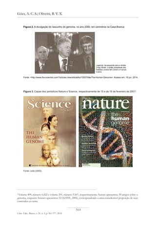 564
Góes, A. C. S.; Oliveira, B. V. X.
Ciênc. Educ., Bauru, v. 20, n. 3, p. 561-577, 2014
Figura 2. A divulgação do rascunho do genoma, no ano 2000, em cerimônia na Casa Branca
Legenda: da esquerda para a direita:
Craig Venter, o então presidente dos
Estados Unidos Bill Clinton e Francis
Collins.
Fonte: <http://www.the-scientist.com/?articles.view/articleNo/12937/title/The-Human-Genome>. Acesso em: 18 jun. 2014.
Figura 3. Capas dos periódicos Nature e Science, respectivamente de 15 e de 16 de fevereiro de 20012
.
2
Volume 409, número 6.822 e volume 291, número 5.507, respectivamente. Nature apresentou 39 artigos sobre o
genoma, enquanto Science apresentou 32 (LEITE, 2006), correspondendo a uma considerável proporção de seus
conteúdos ao tema.
Fonte: Leite (2003).
 
