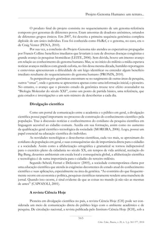 565
Ciênc. Educ., Bauru, v. 20, n. 3, p. 561-577, 2014
Projeto Genoma Humano: um retrato...
O produto final do projeto consistiu no sequenciamento de um genoma-referência
composto por genomas de diferentes povos. Eram amostras de doadores anônimos, oriundos
de diferentes grupos étnicos. Em 2007, foi descrita a primeira sequência genômica completa
diploide de um único indivíduo. Essa foi conhecida como HuRef, e o genoma, no caso, era o
de Craig Venter (PENA, 2010).
Por sua vez, a conclusão do Projeto Genoma não atendeu as expectativas propagadas
por Francis Collins: benefícios imediatos que levariam à cura de diversas doenças congênitas e
grande avanço às pesquisas biomédicas (LEITE, 2006). Sem dúvida, houve um imenso avanço
em relação ao conhecimento do genoma humano. Mas, se no início do milênio a mídia esperava
noticiar avanços médicos com grande euforia, no fim dessa mesma década, humildes reportagens
e entrevistas apresentavam a dificuldade de um leigo identificar ou entender algum benefício
imediato resultante do sequenciamento do genoma humano (PRONIN, 2010).
As perspectivas pós-genômicas encontram-se no surgimento de outras áreas de pesquisa,
outros “omas”, onde o genoma se apresentava apenas como uma informação inicial, o pioneiro.
No entanto, o avanço que o pioneiro estudo da genômica trouxe teve efeito avassalador na
“Biologia Molecular do século XXI”, como um ponto de partida básico, uma referência, que
guia estudos e investigações a um sem-número de descobertas a cada dia.
Divulgação científica
Como um portal de comunicação entre a academia e o público em geral, a divulgação
científica possui papel importante no processo de construção do conhecimento científico pela
população. Traz à discussão notícias e conhecimentos do cotidiano da pesquisa científica em
linguagem acessível ao cidadão comum. Auxilia em sua formação, assim como no aumento
da qualificação geral científico-tecnológica da sociedade (MOREIRA, 2006). Logo, possui um
papel essencial na educação científica do indivíduo.
As novidades tecnológicas e descobertas científicas, cada vez mais, se aproximam do
cotidiano da população em geral, e suas consequências são de importância direta para o cidadão
e a sociedade. Assim como a alfabetização ortográfica e gramatical se tornou indispensável
para o exercício pleno da cidadania no século XX, em tempos de vida artificial, recriação do
Big-Bang, desastres ambientais em escala local e consequência global, a alfabetização científica
e tecnológica é de suma importância para o cidadão do terceiro milênio.
Segundo Scheid, Ferrari e Delizoicov (2005), a sociedade contemporânea clama por
uma educação científica que atenda às exigências decorrentes do estado atual do conhecimento
científico e suas aplicações, especialmente na área da genética. “Ao contrário do que frequente-
mente ocorre em economia e política, pesquisas científicas raramente rendem uma manchete de
jornal. Quando isso ocorre, é sinal evidente de que as coisas no mundo já não são as mesmas
de antes” (CAPOZOLI, 2001).
A revista Ciência Hoje
Pioneira em divulgação científica no país, a revista Ciência Hoje (CH) pode ser con-
siderada um meio de comunicação direta do público leigo com o ambiente acadêmico e de
pesquisa. De circulação nacional, a revista publicada pelo Instituto Ciência Hoje (ICH), sob a
 