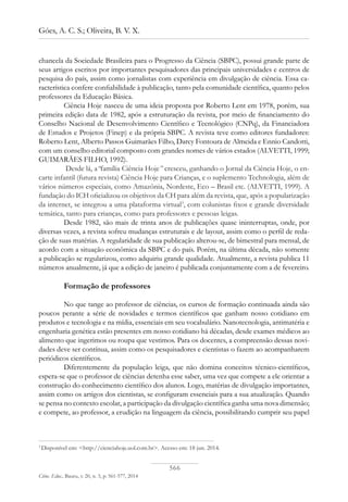566
Góes, A. C. S.; Oliveira, B. V. X.
Ciênc. Educ., Bauru, v. 20, n. 3, p. 561-577, 2014
chancela da Sociedade Brasileira para o Progresso da Ciência (SBPC), possui grande parte de
seus artigos escritos por importantes pesquisadores das principais universidades e centros de
pesquisa do país, assim como jornalistas com experiência em divulgação de ciência. Essa ca-
racterística confere confiabilidade à publicação, tanto pela comunidade científica, quanto pelos
professores da Educação Básica.
Ciência Hoje nasceu de uma ideia proposta por Roberto Lent em 1978, porém, sua
primeira edição data de 1982, após a estruturação da revista, por meio de financiamento do
Conselho Nacional de Desenvolvimento Científico e Tecnológico (CNPq), da Financiadora
de Estudos e Projetos (Finep) e da própria SBPC. A revista teve como editores fundadores:
Roberto Lent, Alberto Passos Guimarães Filho, Darcy Fontoura de Almeida e Ennio Candotti,
com um conselho editorial composto com grandes nomes de vários estados (ALVETTI, 1999;
GUIMARÃES FILHO, 1992).
Desde lá, a“família Ciência Hoje” cresceu, ganhando o Jornal da Ciência Hoje, o en-
carte infantil (futura revista) Ciência Hoje para Crianças, e o suplemento Technologia, além de
vários números especiais, como Amazônia, Nordeste, Eco – Brasil etc. (Alvetti, 1999). A
fundação do ICH oficializou os objetivos da CH para além da revista, que, após a popularização
da internet, se integrou a uma plataforma virtual3
, com colunistas fixos e grande diversidade
temática, tanto para crianças, como para professores e pessoas leigas.
Desde 1982, são mais de trinta anos de publicações quase ininterruptas, onde, por
diversas vezes, a revista sofreu mudanças estruturais e de layout, assim como o perfil de reda-
ção de suas matérias. A regularidade de sua publicação alterou-se, de bimestral para mensal, de
acordo com a situação econômica da SBPC e do país. Porém, na última década, não somente
a publicação se regularizou, como adquiriu grande qualidade. Atualmente, a revista publica 11
números anualmente, já que a edição de janeiro é publicada conjuntamente com a de fevereiro.
Formação de professores
No que tange ao professor de ciências, os cursos de formação continuada ainda são
poucos perante a série de novidades e termos científicos que ganham nosso cotidiano em
produtos e tecnologia e na mídia, essenciais em seu vocabulário. Nanotecnologia, antimatéria e
engenharia genética estão presentes em nosso cotidiano há décadas, desde exames médicos ao
alimento que ingerimos ou roupa que vestimos. Para os docentes, a compreensão dessas novi-
dades deve ser contínua, assim como os pesquisadores e cientistas o fazem ao acompanharem
periódicos científicos.
Diferentemente da população leiga, que não domina conceitos técnico-científicos,
espera-se que o professor de ciências detenha esse saber, uma vez que compete a ele orientar a
construção do conhecimento científico dos alunos. Logo, matérias de divulgação importantes,
assim como os artigos dos cientistas, se configuram essenciais para a sua atualização. Quando
se pensa no contexto escolar, a participação da divulgação científica ganha uma nova dimensão;
e compete, ao professor, a erudição na linguagem da ciência, possibilitando cumprir seu papel
3
Disponível em: <http://cienciahoje.uol.com.br>. Acesso em: 18 jun. 2014.
 