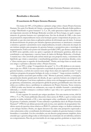 569
Ciênc. Educ., Bauru, v. 20, n. 3, p. 561-577, 2014
Projeto Genoma Humano: um retrato...
Resultados e discussão
O nascimento do Projeto Genoma Humano
Em março de 1987, a CH publicou o primeiro artigo sobre o futuro Projeto Genoma
Humano. Na seção Um Mundo de Ciência, o pesquisador da Fiocruz Ricardo Galler publicou
o artigo “Decifrando os genes humanos” (v. 5, n. 29), onde apresentou tópicos discutidos em
um importante encontro de Biologia Molecular ocorrido em Nova Iorque, no qual o sequen-
ciamento do genoma humano era o principal tema. Em fins da década de 1980, o alto custo
em potencial do empreendimento trazia certa hesitação quanto à importância do projeto, con-
siderando-se que não eram claras as aplicações práticas da informação que ele traria. A ameaça
do desenvolvimento do projeto por iniciativa japonesa pressionava os americanos a tomarem
a iniciativa e garantir o pioneirismo neste empreendimento, levando a discussão da criação de
um instituto próprio para pesquisas do genoma humano e perspectivas para a tecnologia de
sequenciamento. Todos esses pontos são relatados por Galler (1987), que destaca a importância
do DOE nesse episódio, como seu apoio à aquisição de informações genéticas, além de sua
contribuição a um importante e oneroso banco de dados de Biologia Molecular, o Genbank.
A matéria traz o fato envolvido pela euforia inicial que essa proposta trazia, o nascimento das
hipérboles que viriam a caracterizar o merchandising genômico nas próximas décadas, como
a “chave-mestra para os segredos da hereditariedade”. Porém, um longo hiato se sucede entre
esse artigo e o próximo a discursar sobre o Projeto Genoma.
Já em 1993, o artigo “A megaciência dos genes” (v. 15, n. 88) dedicou-se em caracte-
rizar o que era o PGH. Com uma expectativa exacerbada do potencial do sequenciamento do
genoma humano, a euforia dos autores nesse artigo ficava clara em expressões como “o mais
ambicioso programa de pesquisa biológica de todos os tempos”, “mega aventura científica” e
“o código químico necessário para moldar a vida.” Mostra-se presente, também, a concepção,
que permearia durante grande parte da década, de que o genoma humano era composto por
cerca de 100 mil genes. Com boxes explicativos e denso texto em linguagem acessível, este arti-
go apresenta, sumariamente, uma perspectiva global do projeto, possibilitando uma visão mais
crítica aos conflitos éticos e problemas no andamento do Projeto Genoma. Nesse contexto,
o PGH já tinha uma história em andamento, um corpo de trabalho formado e metodologia
elaborada, e o mundo começava a conhecer melhor o que viria a ser o genoma humano e o
desafio de mapeá-lo.
O ano seguinte foi marcado por artigos peculiares. Em uma mesma revista, abril de
1994 (v. 17, n. 99), foram publicadas discussões éticas acerca do PGH, o qual se tornara mais
popular na mídia, incluindo a CH, e uma reportagem sobre a publicação do primeiro mapa
do genoma. O primeiro, intitulado “Como enfrentar os problemas éticos do Projeto Genoma
Humano?” (1994) foi um debate promovido pela revista, com opiniões de pesquisadores bra-
sileiros acerca de questões éticas relativas ao PGH. É o primeiro artigo a se dedicar totalmente
a um enfoque bioético. Porém, em alguns discursos fica clara uma perspectiva equivocada e
visão reducionista sobre a contribuição da informação completa do genoma humano à ciência
biomédica e à sociedade. Um dos convidados, em um discurso perigosamente simplório, deixa
entender que o genoma abriga todas as informações da constituição de um indivíduo, inclusive
seu comportamento. Para ele, por intermédio de um mapa genético, poderiam se traçar todos
 