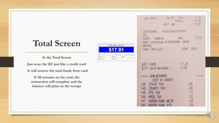 Total Screen
At the Total Screen
Just scan the GC just like a credit card
It will remove the total funds from card
If $$ remains on the card, the
transaction will complete and the
balance will print on the receipt
 