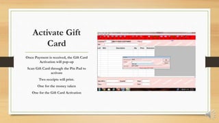 Activate Gift
Card
Once Payment is received, the Gift Card
Activation will pop-up
Scan Gift Card through the Pin Pad to
activate
Two receipts will print.
One for the money taken
One for the Gift Card Activation
 