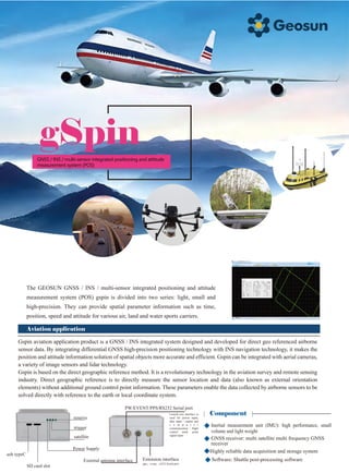 gSpin
The GEOSUN GNSS / INS / multi-sensor integrated positioning and attitude
measurement system (POS) gspin is divided into two series: light, small and
high-precision. They can provide spatial parameter information such as time,
position, speed and attitude for various air, land and water sports carriers.
Aviation application
Gspin aviation application product is a GNSS / INS integrated system designed and developed for direct geo referenced airborne
sensor data. By integrating differential GNSS high-precision positioning technology with INS navigation technology, it makes the
position and attitude information solution of spatial objects more accurate and efficient. Gspin can be integrated with aerial cameras,
a variety of image sensors and lidar technology.
Gspin is based on the direct geographic reference method. It is a revolutionary technology in the aviation survey and remote sensing
industry. Direct geographic reference is to directly measure the sensor location and data (also known as external orientation
elements) without additional ground control point information. These parameters enable the data collected by airborne sensors to be
solved directly with reference to the earth or local coordinate system.
Component
Software: Shuttle post-processing software
Highly reliable data acquisition and storage system
usb typeC
SD card slot
Power Supply
satellite
trigger
reserve
PW/EVENT/PPS/RS232 Serial port
Lemo9-core interface is
used for power input,
data input / output and
c o m p u t e r
communication / flight
control mark point
signal input
Extension interface
pps，event，rs232 Serial port
External antenna interface
GNSS / INS / multi-sensor integrated positioning and attitude
measurement system (POS)
Inertial measurement unit (IMU): high performance, small
volume and light weight
GNSS receiver: multi satellite multi frequency GNSS
receiver
 