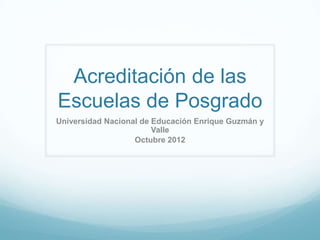 Acreditación de las
Escuelas de Posgrado
Universidad Nacional de Educación Enrique Guzmán y
                        Valle
                   Octubre 2012
 