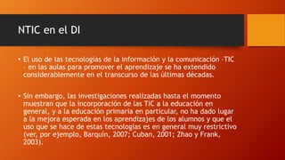 NTIC en el DI
• El uso de las tecnologías de la información y la comunicación –TIC
– en las aulas para promover el aprendizaje se ha extendido
considerablemente en el transcurso de las últimas décadas.
• Sin embargo, las investigaciones realizadas hasta el momento
muestran que la incorporación de las TIC a la educación en
general, y a la educación primaria en particular, no ha dado lugar
a la mejora esperada en los aprendizajes de los alumnos y que el
uso que se hace de estas tecnologías es en general muy restrictivo
(ver, por ejemplo, Barquín, 2007; Cuban, 2001; Zhao y Frank,
2003).
 