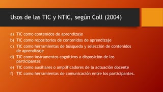 Usos de las TIC y NTIC, según Coll (2004)
a) TIC como contenidos de aprendizaje
b) TIC como repositorios de contenidos de aprendizaje
c) TIC como herramientas de búsqueda y selección de contenidos
de aprendizaje
d) TIC como instrumentos cognitivos a disposición de los
participantes
e) TIC como auxiliares o amplificadores de la actuación docente
f) TIC como herramientas de comunicación entre los participantes.
 