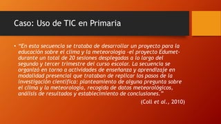 Caso: Uso de TIC en Primaria
• “En esta secuencia se trataba de desarrollar un proyecto para la
educación sobre el clima y la meteorología -el proyecto Edumet-
durante un total de 20 sesiones desplegadas a lo largo del
segundo y tercer trimestre del curso escolar. La secuencia se
organizó en torno a actividades de enseñanza y aprendizaje en
modalidad presencial que trataban de replicar los pasos de la
investigación científica: planteamiento de alguna pregunta sobre
el clima y la meteorología, recogida de datos meteorológicos,
análisis de resultados y establecimiento de conclusiones.”
(Coll et al., 2010)
 