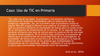 Caso: Uso de TIC en Primaria
• “En cada una de las fases, la profesora y los alumnos utilizaron
diferentes herramientas tecnológicas para la elaboración de los
productos requeridos. Así, en la primera fase la profesora utilizó la
página Web del proyecto Edumet para explicar el proyecto, mientras
que los alumnos utilizaron un procesador de textos para la construcción
de un documento de presentación de la escuela. En la segunda fase los
alumnos utilizaron una hoja de cálculo para la construcción de una base
de datos meteorológicos. En la tercera fase utilizaron un programa de
dibujo para la construcción de la portada final de la investigación, el
procesador de textos para la escritura de la investigación y la hoja de
cálculo para la elaboración de las gráficas que acompañaban la
presentación de los resultados; además, utilizaron el correo electrónico
y elforo para intercambiar información entre las escuelas.”
(Coll et al., 2010)
 
