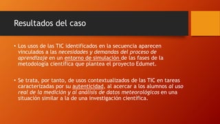 Resultados del caso
• Los usos de las TIC identificados en la secuencia aparecen
vinculados a las necesidades y demandas del proceso de
aprendizaje en un entorno de simulación de las fases de la
metodología científica que plantea el proyecto Edumet.
• Se trata, por tanto, de usos contextualizados de las TIC en tareas
caracterizadas por su autenticidad, al acercar a los alumnos al uso
real de la medición y al análisis de datos meteorológicos en una
situación similar a la de una investigación científica.
 