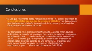 Conclusiones
• El uso que finalmente acaba realizándose de las TIC, parece depender de
la intencionalidad que preside la secuencia didáctica y de las opciones
que fundamentan el diseño instruccional de la misma, y no sólo de las
características intrínsecas de las TIC.
• "La tecnología en sí misma no modifica nada ... puedo tener aquí los
ordenadores y trabajar de unaforma tan clásica y magistral como puedo
hacerlo en la clase ... puedes trabajar cooperativamente y no utilizar
las TIC ... lo mismo que les hago discutir delante del ordenador lo
podían haber discutido delante de una cartulina ... si planteo una
cuestión que han de resolver en grupo, el planteamiento es
exactamente igual...“ (Testimonio docente en Coll, 2010)
 