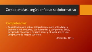Competencias, según enfoque socioformativo
Competencias:
• Capacidades para actuar integralmente ante actividades y
problemas del contexto, con idoneidad y compromiso ético,
integrando el conocer, el saber hacer y el saber ser en una
perspectiva de mejora continua.
(Pimienta, 2011)
 