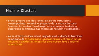 Hacia el DI actual
• Bruner propone una idea central del diseño instruccional
contemporáneo: concebir el propósito de la instrucción como
"procurar los medios y los diálogos necesarios para traducir la
experiencia en sistemas más eficaces de notación y ordenación".
• Así se sintetiza la idea actual, según la cual el diseño instruccional
se ocuparía de la planeación, la preparación y el diseño de los
recursos y ambientes necesarios para que se lleve a cabo el
aprendizaje.
 