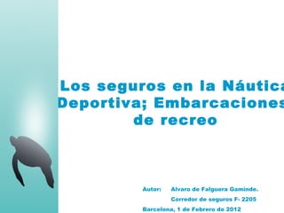 Los seguros en la Náutica
Deportiva; Embarcaciones
        de recreo



         Autor:   Alvaro de Falguera Gaminde.
                  Corredor de seguros F- 2205
         Barcelona, 1 de Febrero de 2012
 
