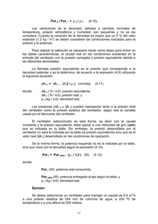 11
Pot 2 / Pot 1 = ρ 2 / ρ 1 (4.10).
Las variaciones de la densidad, debidas a cambios normales de
temperatura, presión atmosférica y humedad, son pequeñas y no se las
considera. Cuando la variación de la densidad es mayor que un 5 % del valor
estándar (1,2 kg / m3
) se deben considerar las correcciones indicadas para la
presión y la potencia.
Para realizar la selección es necesario tomar como datos para entrar en
las tablas características, el caudal real en las condiciones existentes en la
entrada del ventilador con la presión corregida o presión equivalente debido a
las diferentes densidades.
La llamada presión equivalente es la presión que corresponde a la
densidad estándar y se la determina, de acuerdo a la expresión (4.9) utilizando
la siguiente ecuación:
Δh e = Δh r . (1,2 / ρ r) (mmcda) (4.11)
donde: Δh e ( N / m3): presión equivalente,
Δh r ( N / m3): presión real, y
ρ r (kg / m3): densidad real.
Las presiones (Δh e y Δh r) pueden representar tanto a la presión total
del ventilador como la presión estática del ventilador, según sea la variable
usada por el fabricante del ventilador.
El ventilador seleccionado se esta forma, es decir con el caudal
constante y la presión equivalente, debe operar a una velocidad de giro (rpm)
que es indicada en la tabla. Sin embargo, la presión desarrollada por el
ventilador no será la indicada por la tabla (la presión equivalente) sino que es el
valor real (Δh r) desarrollado en las condiciones de operación.
De la misma forma, la potencia requerida no es la indicada por la tabla,
sino que varía con la densidad según la expresión (4.10):
Pot r = Pot tabla . (ρ r / 1,2 ) (W) (4.12)
donde:
Pot r (W): potencia real consumida,
Pot tabla (W): potencia entregada al eje según la tabla, y
ρ r (kg / m3): densidad real.
Ejemplo:
Se desea seleccionar un ventilador para manejar un caudal de 6,5 m3
/s
a una presión estática de 254 mm de columna de agua, a 200 ºC de
temperatura y a una altitud de 500 metros.
 