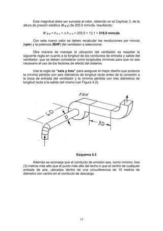 15
Esta magnitud debe ser sumada al valor, obtenido en el Capítulo 3, de la
altura de presión estática (h E V) de 205,5 mmcda, resultando:
h’ E V = h E V + Δ h E S.= 205,5 + 13,1 = 218,6 mmcda
Con este nuevo valor se deben recalcular las revoluciones por minuto
(rpm) y la potencia (BHP) del ventilador a seleccionar.
Otra manera de manejar la ubicación del ventilador es respetar la
siguiente regla en cuanto a la longitud de los conductos de entrada y salida del
ventilador, que se deben considerar como longitudes mínimas para que no sea
necesario el uso de los factores de efecto del sistema:
Use la regla de “seis y tres” para asegurar el mejor diseño que produce
la mínima pérdida con seis diámetros de longitud recta antes de la conexión a
la boca de entrada del ventilador y la mínima pérdida con tres diámetros de
longitud recta a la salida del mismo (ver Figura 4.2).
Esquema 4.3
Además se aconseja que el conducto de emisión sea, como mínimo, tres
(3) metros más alto que el punto más alto del techo o que el centro de cualquier
entrada de aire, ubicados dentro de una circunferencia de 15 metros de
diámetro con centro en el conducto de descarga.
 